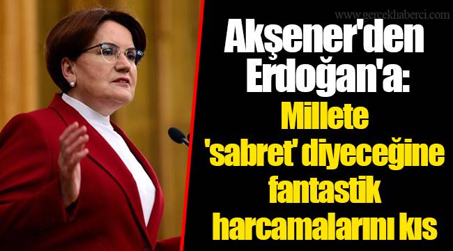 Akşener'den Erdoğan'a: Millete 'sabret' diyeceğine fantastik harcamalarını kıs