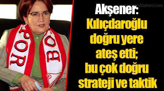 Akşener: Kılıçdaroğlu doğru yere ateş etti; bu çok doğru strateji ve taktik