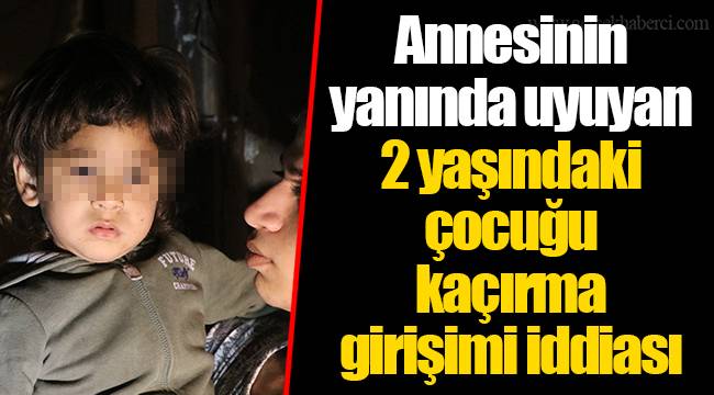 Annesinin yanında uyuyan 2 yaşındaki çocuğu kaçırma girişimi iddiası