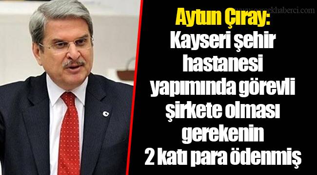 Aytun Çıray: Kayseri şehir hastanesi yapımında görevli şirkete olması gerekenin 2 katı para ödenmiş