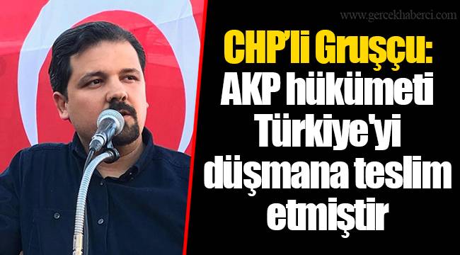 CHP’li Gruşçu: AKP hükümeti Türkiye'yi düşmana teslim etmiştir