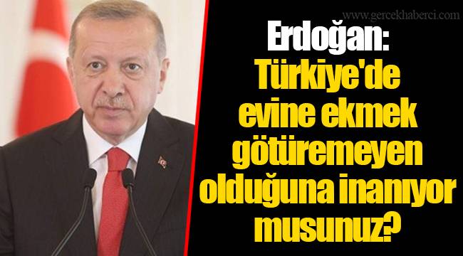 Erdoğan: Türkiye'de evine ekmek götüremeyen olduğuna inanıyor musunuz?