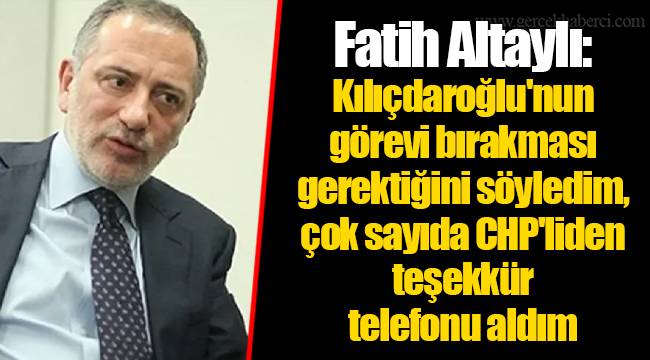 Fatih Altaylı: Kılıçdaroğlu'nun görevi bırakması gerektiğini söyledim, çok sayıda CHP'liden teşekkür telefonu aldım
