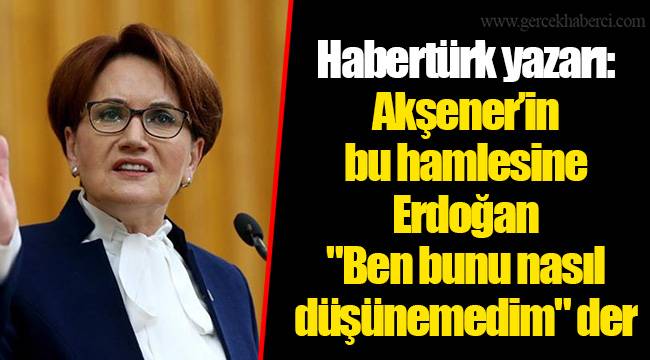 Habertürk yazarı: Akşener’in bu hamlesine Erdoğan "Ben bunu nasıl düşünemedim" der