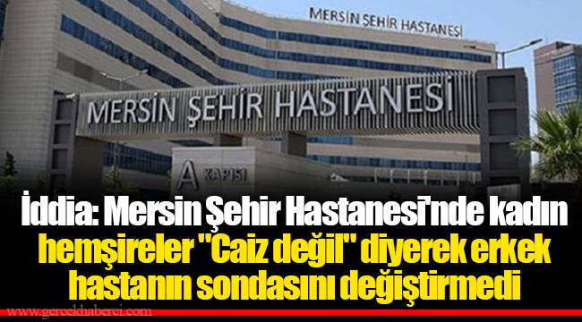 İddia: Mersin Şehir Hastanesi'nde kadın hemşireler "Caiz değil" diyerek erkek hastanın sondasını değiştirmedi