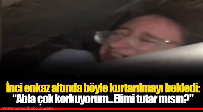 İnci enkaz altında böyle kurtarılmayı bekledi: “Abla çok korkuyorum...Elimi tutar mısın?"