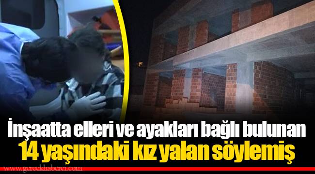 İnşaatta elleri ve ayakları bağlı bulunan 14 yaşındaki kız yalan söylemiş