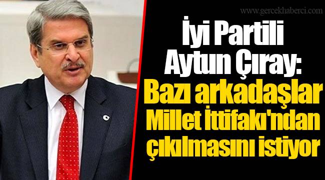 İyi Partili Aytun Çıray: Bazı arkadaşlar Millet İttifakı'ndan çıkılmasını istiyor