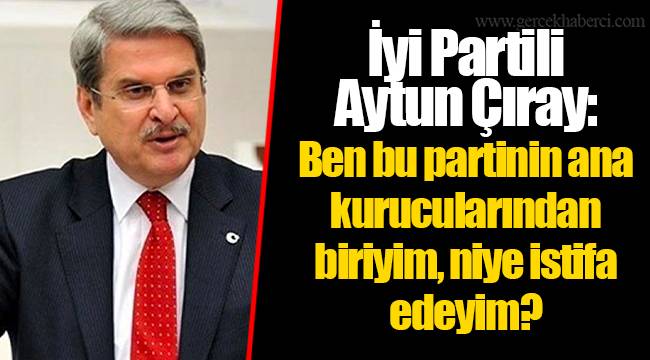 İyi Partili Aytun Çıray: Ben bu partinin ana kurucularından biriyim, niye istifa edeyim?
