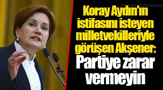 Koray Aydın'ın istifasını isteyen milletvekilleriyle görüşen Akşener: Partiye zarar vermeyin