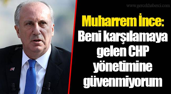 Muharrem İnce: Beni karşılamaya gelen CHP yönetimine güvenmiyorum
