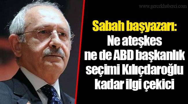 Sabah başyazarı: Ne ateşkes ne de ABD başkanlık seçimi Kılıçdaroğlu kadar ilgi çekici