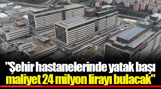 &quot;Şehir hastanelerinde yatak başı maliyet 24 milyon lirayı bulacak&quot;
