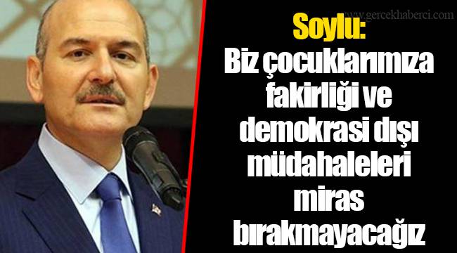 Soylu: Biz çocuklarımıza fakirliği ve demokrasi dışı müdahaleleri miras bırakmayacağız