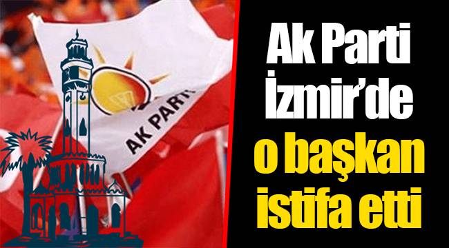 Ak Parti İzmir'de o başkan istifa etti
