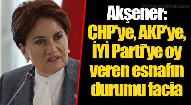 Akşener: CHP’ye, AKP’ye, İYİ Parti’ye oy veren esnafın durumu facia
