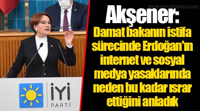 Akşener: Damat bakanın istifa sürecinde Erdoğan'ın internet ve sosyal medya yasaklarında neden bu kadar ısrar ettiğini anladık