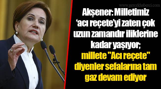 Akşener: Milletimiz ’acı reçete’yi zaten çok uzun zamandır iliklerine kadar yaşıyor; millete "Acı reçete" diyenler sefalarına tam gaz devam ediyor