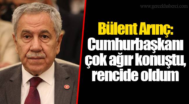 Bülent Arınç: Cumhurbaşkanı çok ağır konuştu, rencide oldum