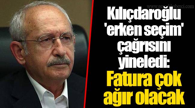 Kılıçdaroğlu 'erken seçim' çağrısını yineledi: Fatura çok ağır olacak
