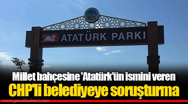 Millet bahçesine 'Atatürk'ün ismini veren CHP'li belediyeye soruşturma