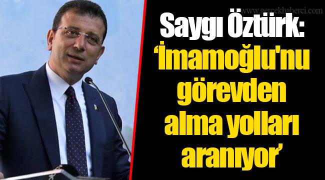 Saygı Öztürk: ‘İmamoğlu'nu görevden alma yolları aranıyor’