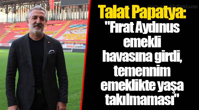 Talat Papatya: "Fırat Aydınus emekli havasına girdi, temennim emeklikte yaşa takılmaması"
