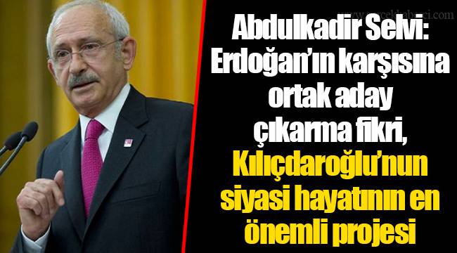 Abdulkadir Selvi: Erdoğan’ın karşısına ortak aday çıkarma fikri, Kılıçdaroğlu’nun siyasi hayatının en önemli projesi