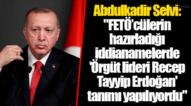Abdulkadir Selvi: "FETÖ’cülerin hazırladığı iddianamelerde 'Örgüt lideri Recep Tayyip Erdoğan' tanımı yapılıyordu"