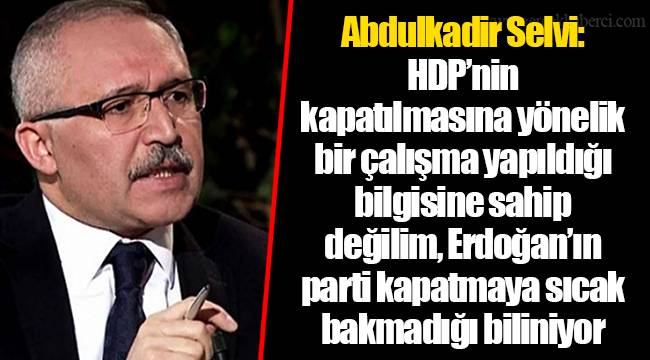 Abdulkadir Selvi: HDP’nin kapatılmasına yönelik bir çalışma yapıldığı bilgisine sahip değilim, Erdoğan’ın parti kapatmaya sıcak bakmadığı biliniyor