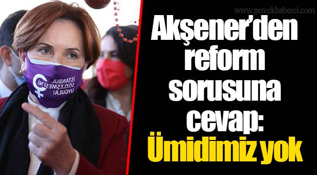 Akşener’den reform sorusuna cevap: Ümidimiz yok