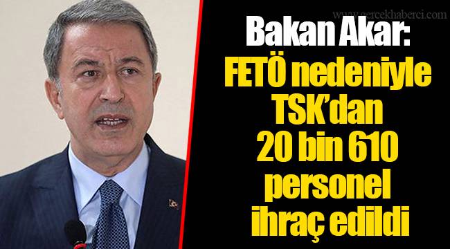 Bakan Akar: FETÖ nedeniyle TSK’dan 20 bin 610 personel ihraç edildi