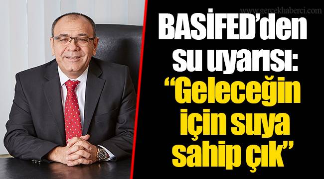 BASİFED’den su uyarısı: “Geleceğin için suya sahip çık”