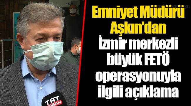 Emniyet Müdürü Aşkın'dan İzmir merkezli büyük FETÖ operasyonuyla ilgili açıklama