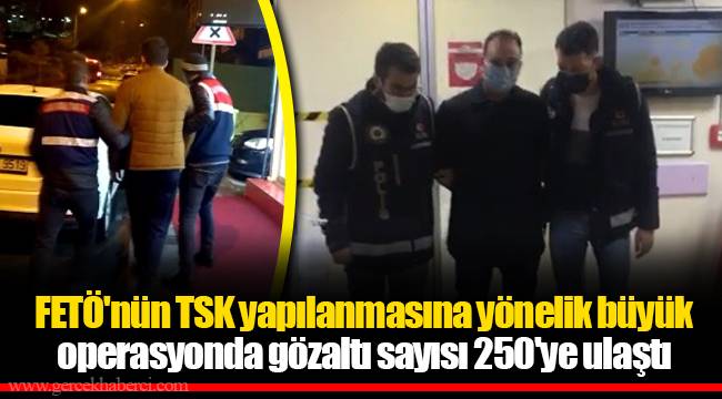 FETÖ'nün TSK yapılanmasına yönelik büyük operasyonda gözaltı sayısı 250'ye ulaştı