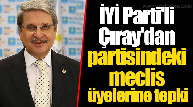 İYİ Parti'li Çıray'dan partisindeki meclis üyelerine tepki