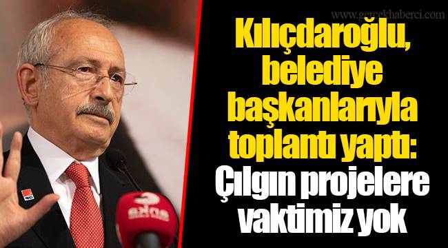 Kılıçdaroğlu, belediye başkanlarıyla toplantı yaptı: Çılgın projelere vaktimiz yok