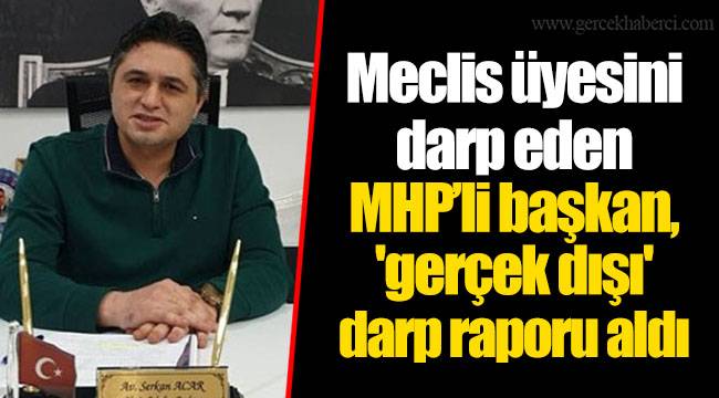 Meclis üyesini darp eden MHP’li başkan, 'gerçek dışı' darp raporu aldı