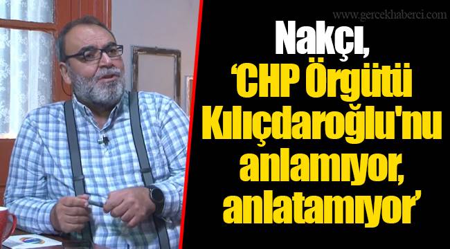 Nakçı, "CHP Örgütü Kılıçdaroğlu'nu anlamıyor, anlatamıyor"