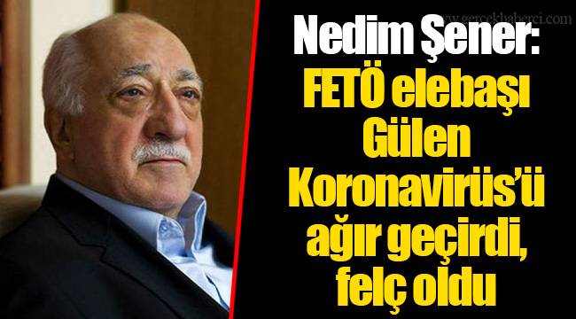 Nedim Şener: FETÖ elebaşı Gülen Koronavirüs’ü ağır geçirdi, felç oldu