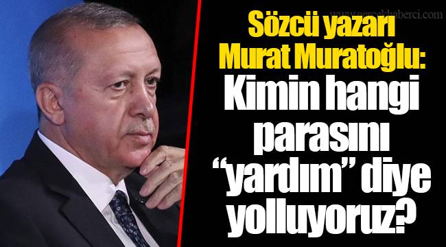 Sözcü yazarı Murat Muratoğlu: Kimin hangi parasını “yardım” diye yolluyoruz?