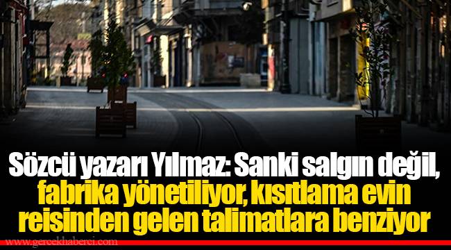 Sözcü yazarı Yılmaz: Sanki salgın değil, fabrika yönetiliyor, kısıtlama evin reisinden gelen talimatlara benziyor