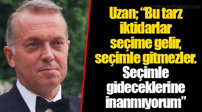 Uzan; “Bu tarz iktidarlar seçime gelir, seçimle gitmezler. Seçimle gideceklerine inanmıyorum”