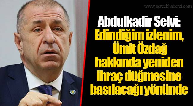 Abdulkadir Selvi: Edindiğim izlenim, Ümit Özdağ hakkında yeniden ihraç düğmesine basılacağı yönünde