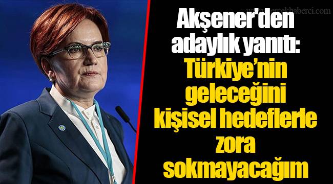 Akşener'den adaylık yanıtı: Türkiye’nin geleceğini kişisel hedeflerle zora sokmayacağım