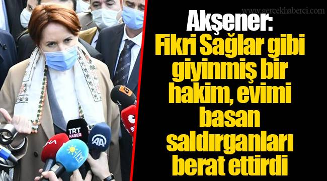 Akşener: Fikri Sağlar gibi giyinmiş bir hakim, evimi basan saldırganları berat ettirdi