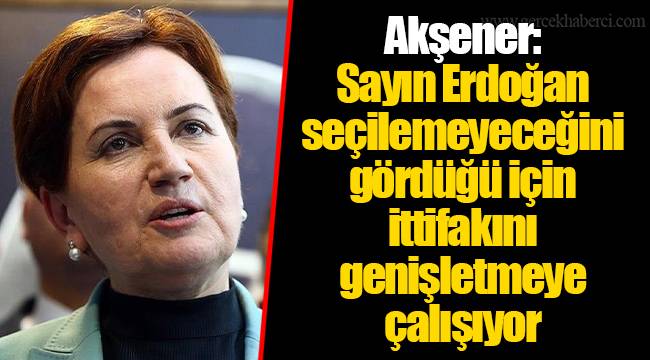 Akşener: Sayın Erdoğan seçilemeyeceğini gördüğü için ittifakını genişletmeye çalışıyor