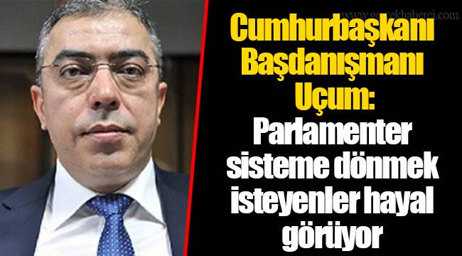Cumhurbaşkanı Başdanışmanı Uçum: Parlamenter sisteme dönmek isteyenler hayal görüyor