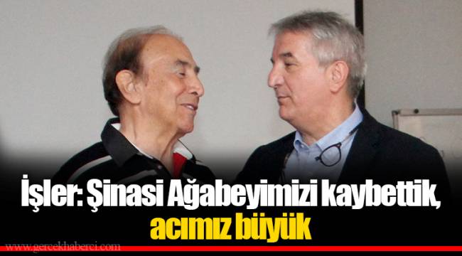 İşler: Şinasi Ağabeyimizi kaybettik, acımız büyük
