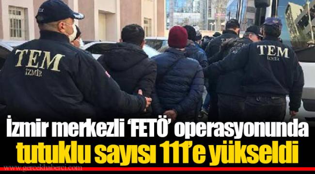 İzmir merkezli ‘FETÖ’ operasyonunda tutuklu sayısı 111’e yükseldi